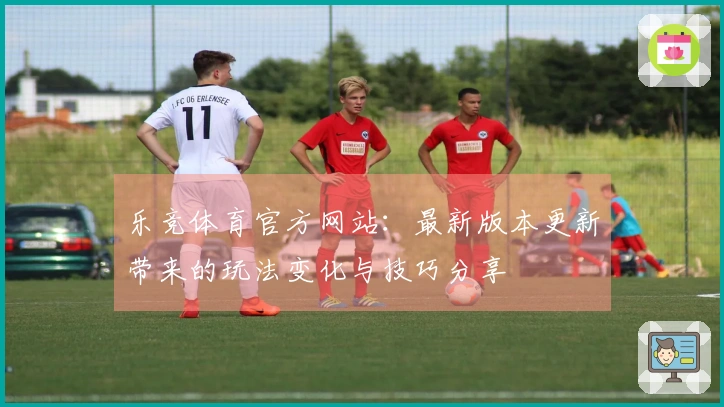 乐竞体育官方网站：最新版本更新带来的玩法变化与技巧分享