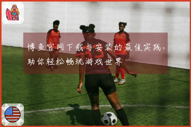 博鱼官网下载与安装的最佳实践,助你轻松畅玩游戏世界