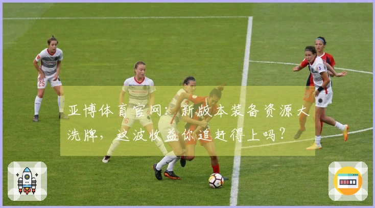 亚博体育官网：新版本装备资源大洗牌，这波收益你追赶得上吗？